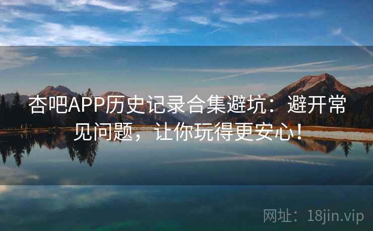 杏吧APP历史记录合集避坑：避开常见问题，让你玩得更安心！