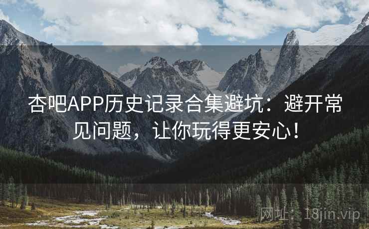 杏吧APP历史记录合集避坑：避开常见问题，让你玩得更安心！