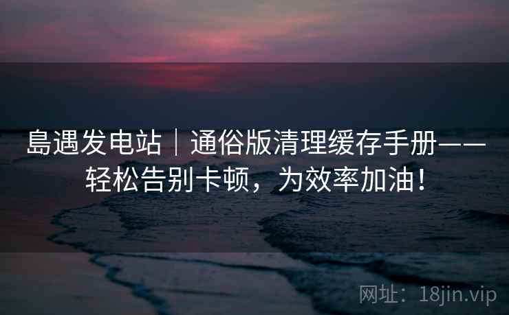 島遇发电站｜通俗版清理缓存手册——轻松告别卡顿，为效率加油！