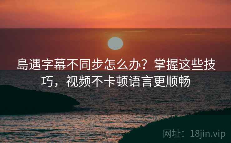 島遇字幕不同步怎么办？掌握这些技巧，视频不卡顿语言更顺畅