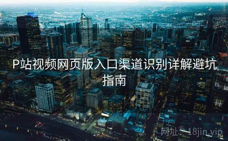P站视频网页版入口渠道识别详解避坑指南
