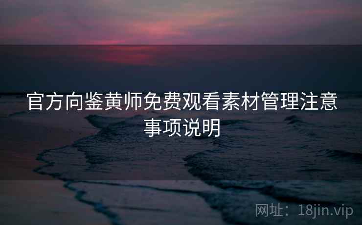 官方向鉴黄师免费观看素材管理注意事项说明