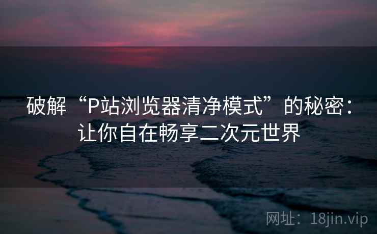 破解“P站浏览器清净模式”的秘密：让你自在畅享二次元世界