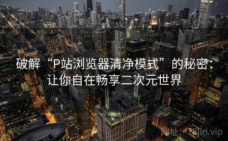 破解“P站浏览器清净模式”的秘密：让你自在畅享二次元世界