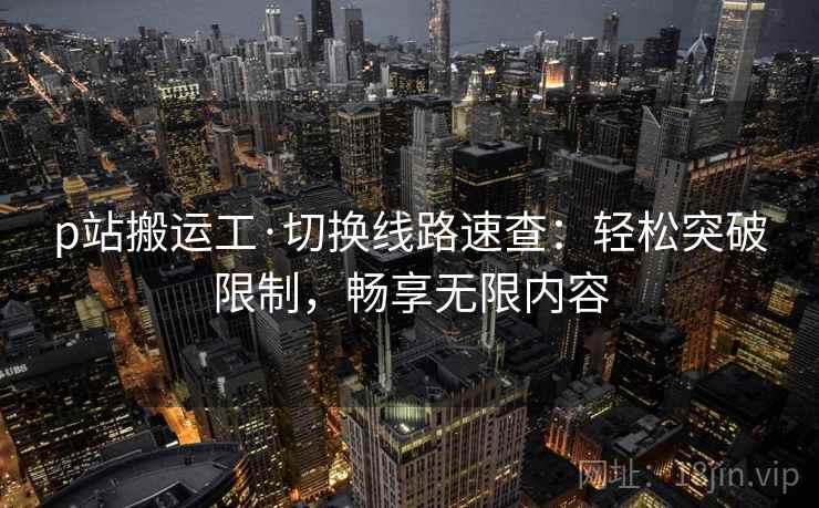 p站搬运工·切换线路速查：轻松突破限制，畅享无限内容