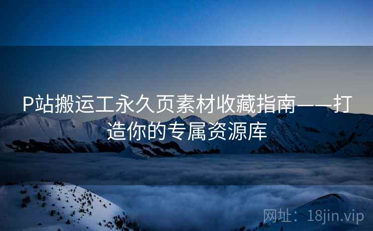 P站搬运工永久页素材收藏指南——打造你的专属资源库