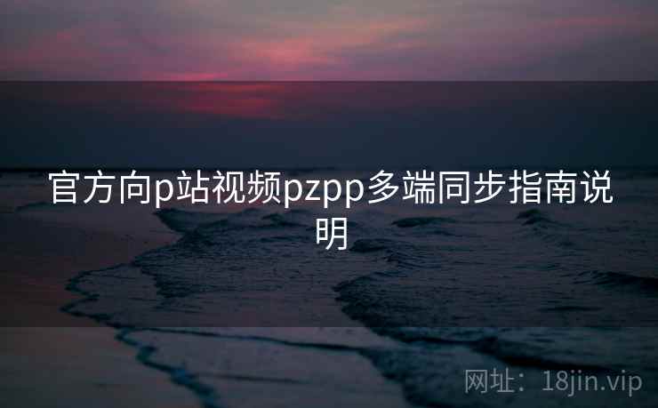 官方向p站视频pzpp多端同步指南说明