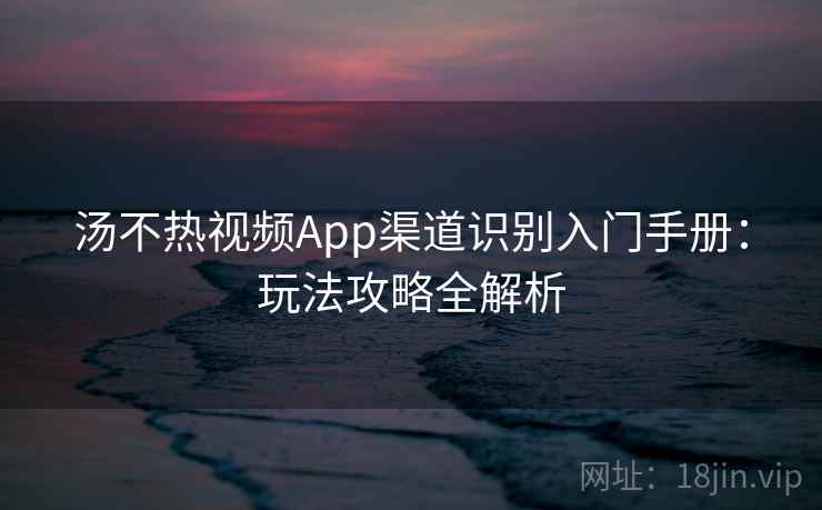 汤不热视频App渠道识别入门手册：玩法攻略全解析