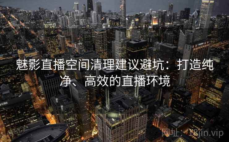 魅影直播空间清理建议避坑：打造纯净、高效的直播环境