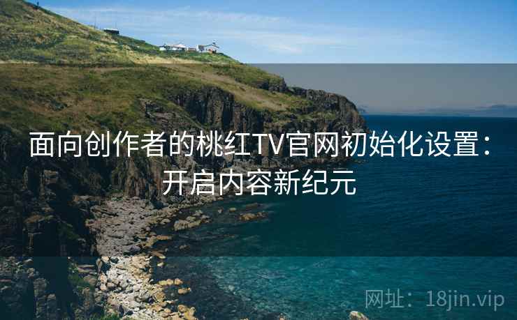 面向创作者的桃红TV官网初始化设置：开启内容新纪元