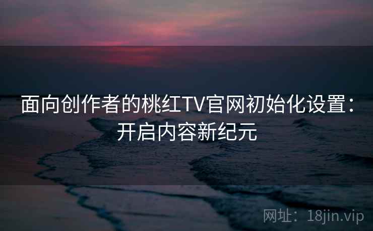 面向创作者的桃红TV官网初始化设置：开启内容新纪元